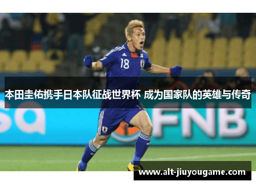 本田圭佑携手日本队征战世界杯 成为国家队的英雄与传奇