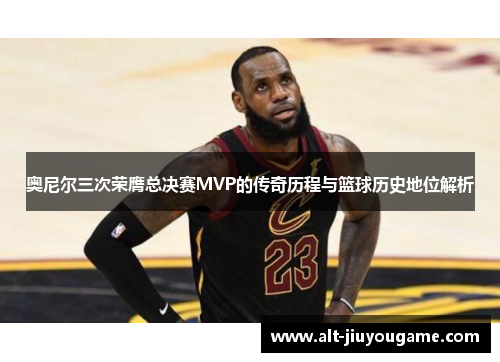 奥尼尔三次荣膺总决赛MVP的传奇历程与篮球历史地位解析