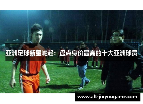 亚洲足球新星崛起：盘点身价最高的十大亚洲球员