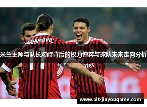 米兰主帅与队长对峙背后的权力博弈与球队未来走向分析