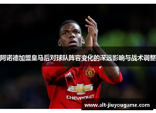 阿诺德加盟皇马后对球队阵容变化的深远影响与战术调整