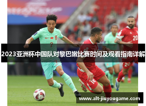 2023亚洲杯中国队对黎巴嫩比赛时间及观看指南详解