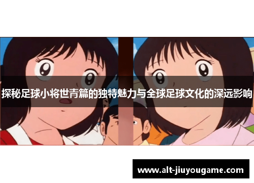 探秘足球小将世青篇的独特魅力与全球足球文化的深远影响