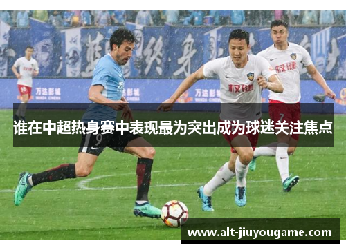 谁在中超热身赛中表现最为突出成为球迷关注焦点