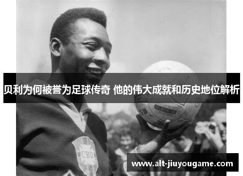 贝利为何被誉为足球传奇 他的伟大成就和历史地位解析