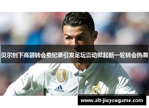 贝尔创下高额转会费纪录引发足坛震动掀起新一轮转会热潮