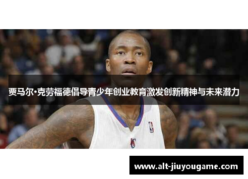 贾马尔·克劳福德倡导青少年创业教育激发创新精神与未来潜力 贾马尔·克劳福德倡导青少年创业教育激发创新精神与未来潜力