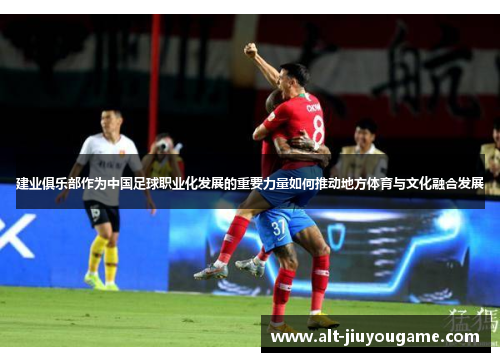 建业俱乐部作为中国足球职业化发展的重要力量如何推动地方体育与文化融合发展 建业俱乐部作为中国足球职业化发展的重要力量如何推动地方体育与文化融合发展