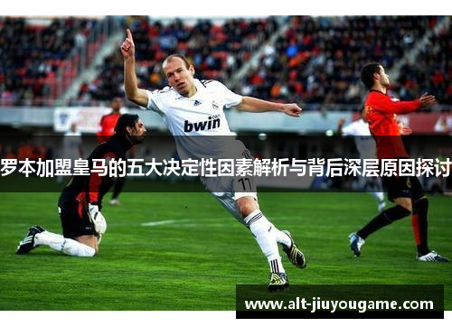罗本加盟皇马的五大决定性因素解析与背后深层原因探讨