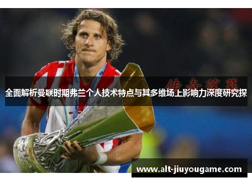 全面解析曼联时期弗兰个人技术特点与其多维场上影响力深度研究探